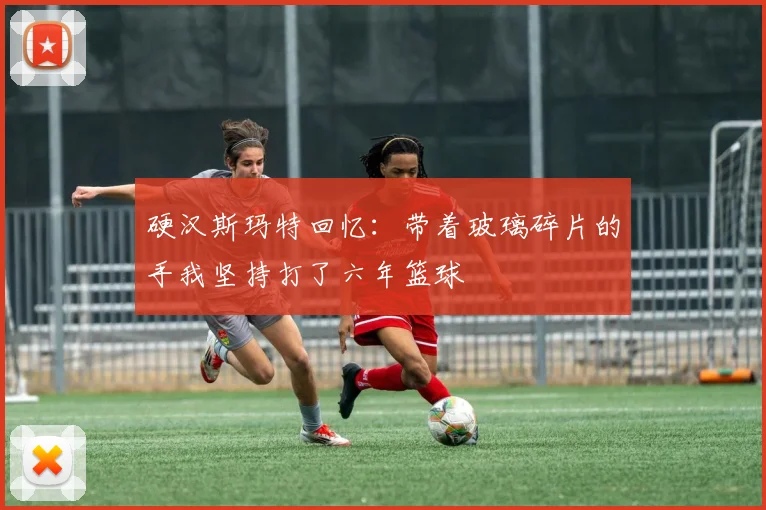 硬汉斯玛特回忆：带着玻璃碎片的手我坚持打了六年篮球