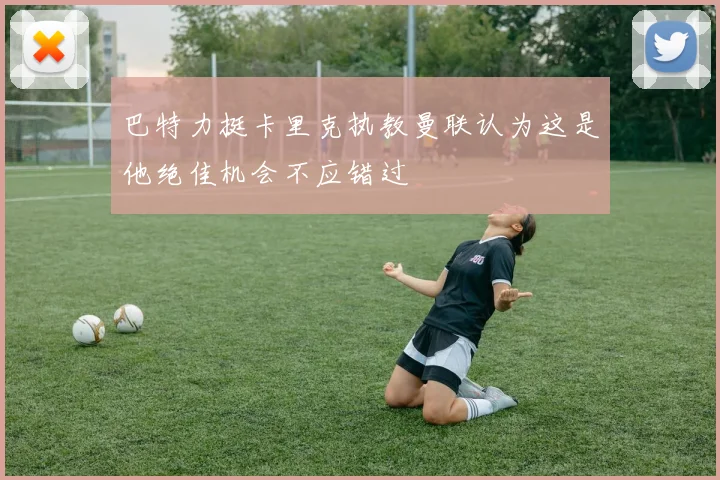 巴特力挺卡里克执教曼联认为这是他绝佳机会不应错过