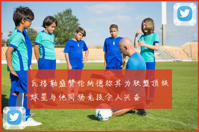 瓦格勒盛赞伦纳德称其为联盟顶级球星与他同场竞技令人兴奋
