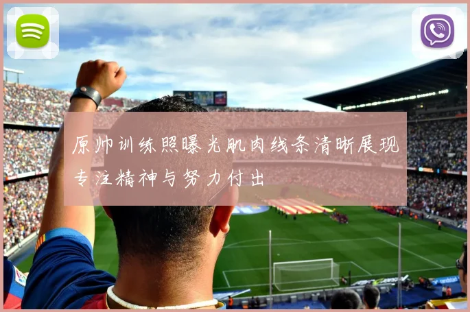 原帅训练照曝光肌肉线条清晰展现专注精神与努力付出