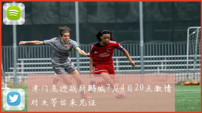 津门虎迎战新鹏城7月4日20点激情对决等你来见证