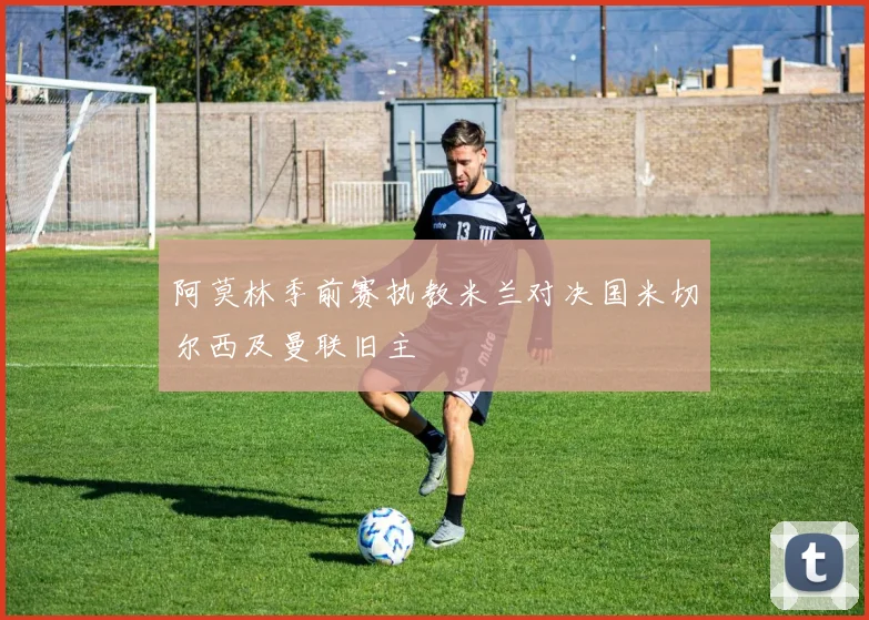 阿莫林季前赛执教米兰对决国米切尔西及曼联旧主