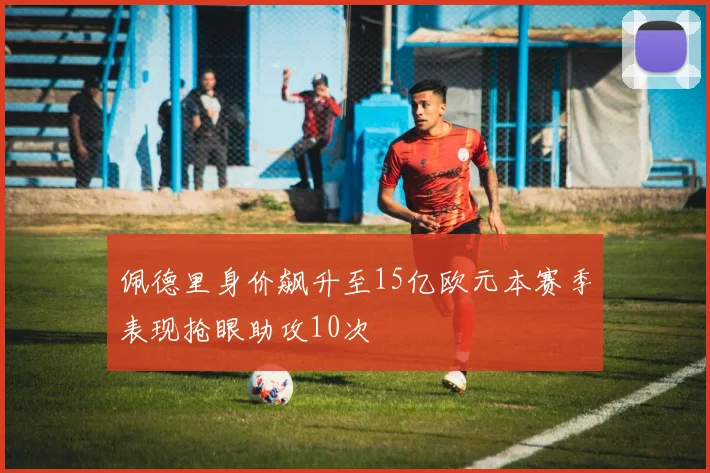 佩德里身价飙升至15亿欧元本赛季表现抢眼助攻10次