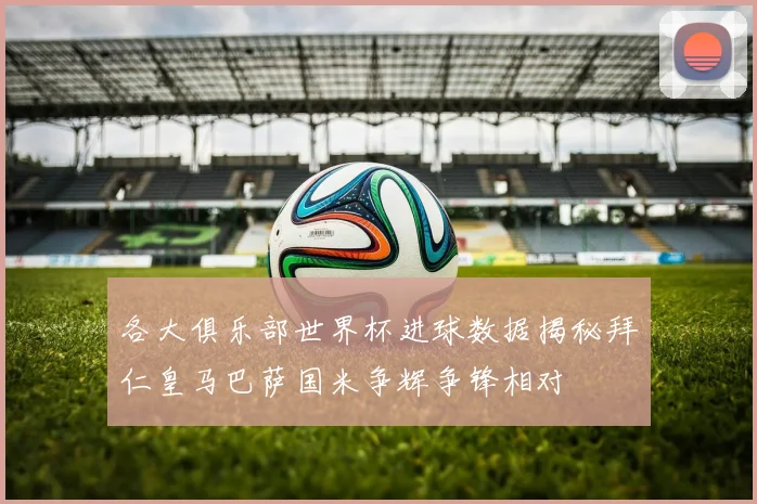 各大俱乐部世界杯进球数据揭秘拜仁皇马巴萨国米争辉争锋相对