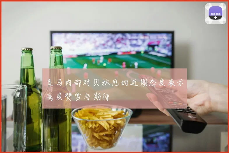 皇马内部对贝林厄姆近期态度表示高度赞赏与期待