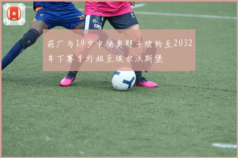 药厂与19岁中场奥耶卡续约至2032年下赛季外租至埃尔沃斯堡
