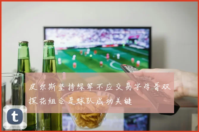 皮尔斯坚持绿军不应交易字母哥双探花组合是球队成功关键