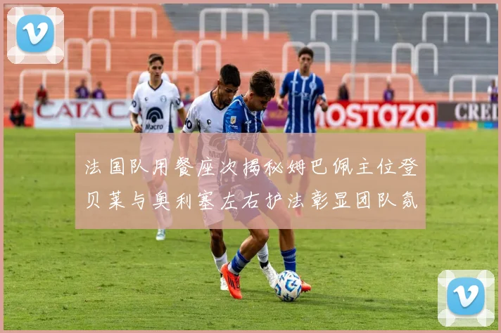 法国队用餐座次揭秘姆巴佩主位登贝莱与奥利塞左右护法彰显团队氛围