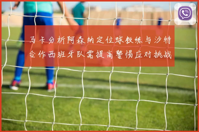 马卡分析阿森纳定位球教练与沙特合作西班牙队需提高警惕应对挑战