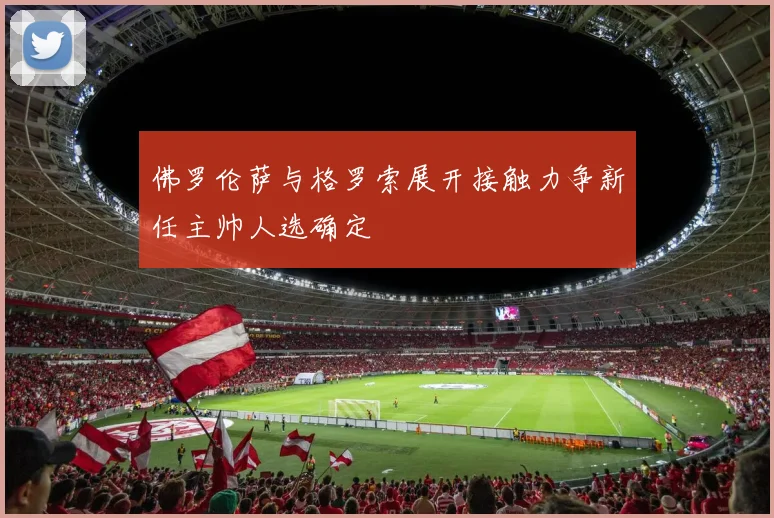 佛罗伦萨与格罗索展开接触力争新任主帅人选确定