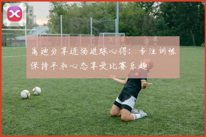 高迪分享连场进球心得：专注训练保持平和心态享受比赛乐趣