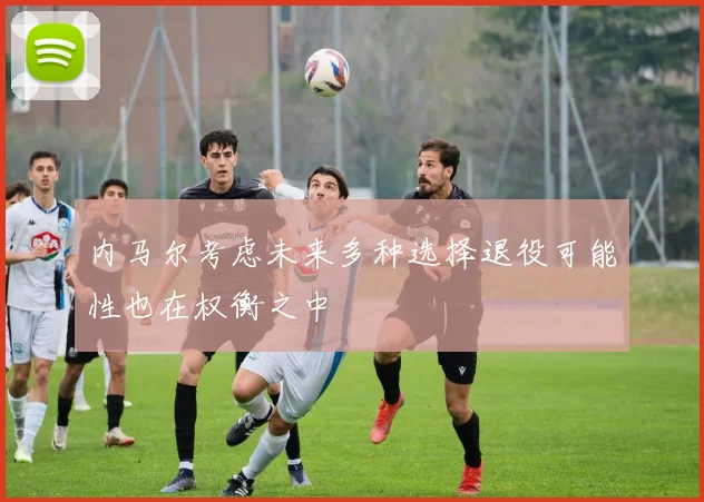 内马尔考虑未来多种选择退役可能性也在权衡之中