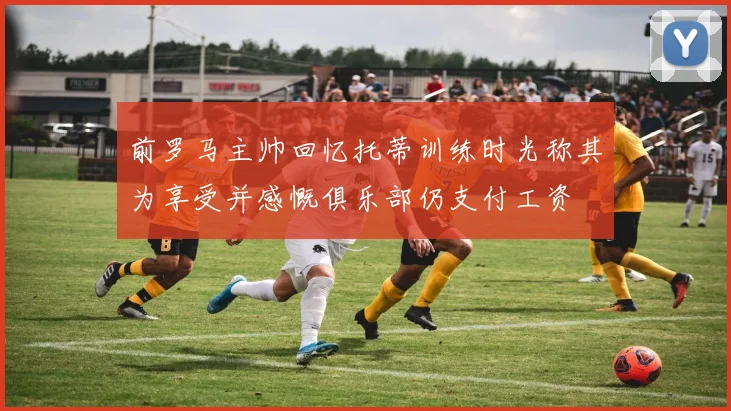 前罗马主帅回忆托蒂训练时光称其为享受并感慨俱乐部仍支付工资