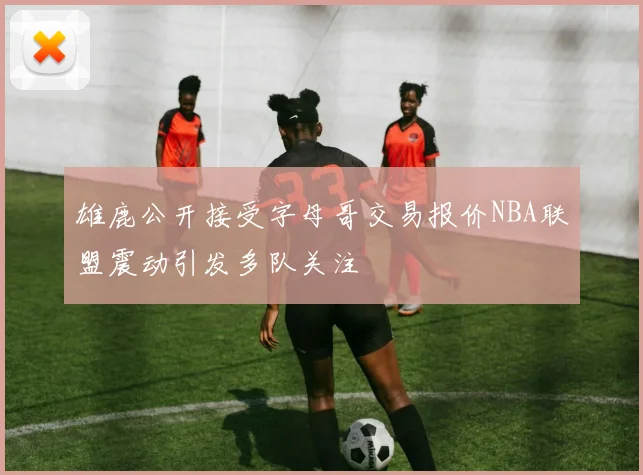 雄鹿公开接受字母哥交易报价NBA联盟震动引发多队关注