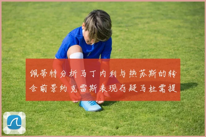 佩蒂特分析马丁内利与热苏斯的转会前景约克雷斯表现存疑马杜需提升才能留队
