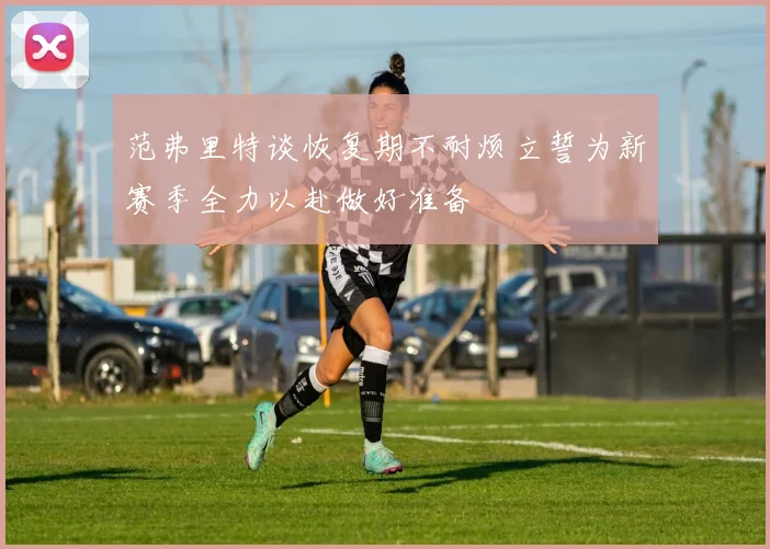 范弗里特谈恢复期不耐烦立誓为新赛季全力以赴做好准备